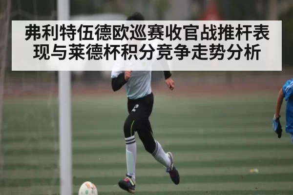 弗利特伍德欧巡赛收官战推杆表现与莱德杯积分竞争走势分析