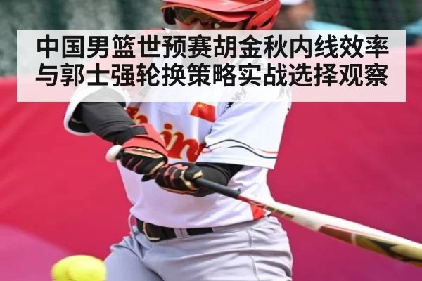 中国男篮世预赛胡金秋内线效率与郭士强轮换策略实战选择观察
